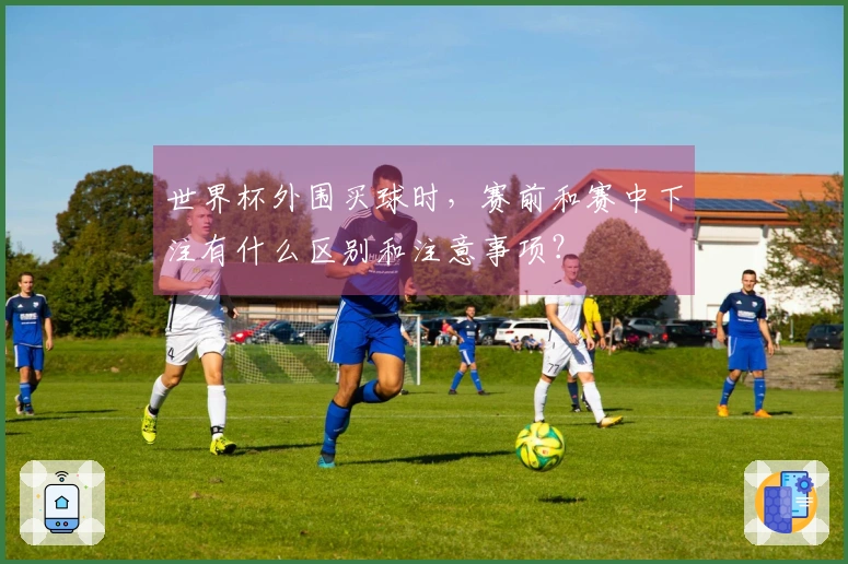 世界杯外围买球时，赛前和赛中下注有什么区别和注意事项？